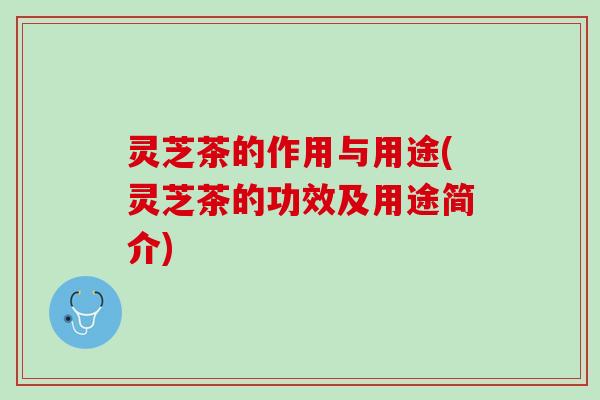 灵芝茶的作用与用途(灵芝茶的功效及用途简介)