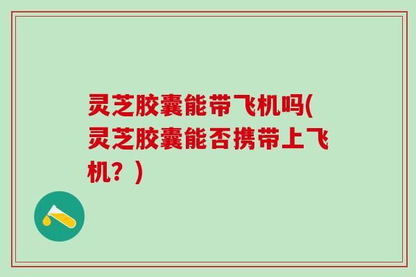 灵芝胶囊能带飞机吗(灵芝胶囊能否携带上飞机？)
