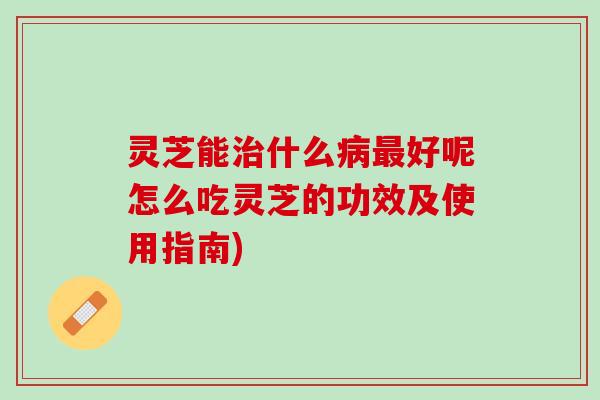 灵芝能治什么病最好呢怎么吃灵芝的功效及使用指南)
