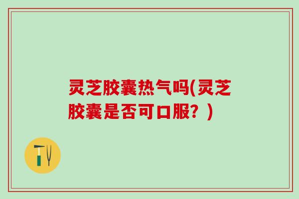 灵芝胶囊热气吗(灵芝胶囊是否可口服？)