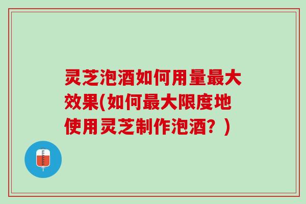 灵芝泡酒如何用量最大效果(如何最大限度地使用灵芝制作泡酒？)