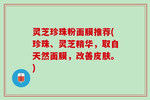 灵芝珍珠粉面膜推荐(珍珠、灵芝精华，取自天然面膜，改善皮肤。)