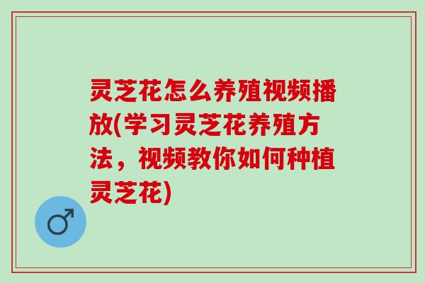 灵芝花怎么养殖视频播放(学习灵芝花养殖方法，视频教你如何种植灵芝花)