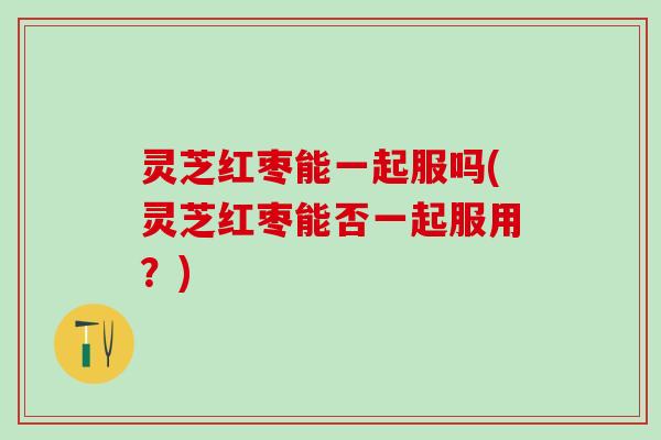 灵芝红枣能一起服吗(灵芝红枣能否一起服用？)