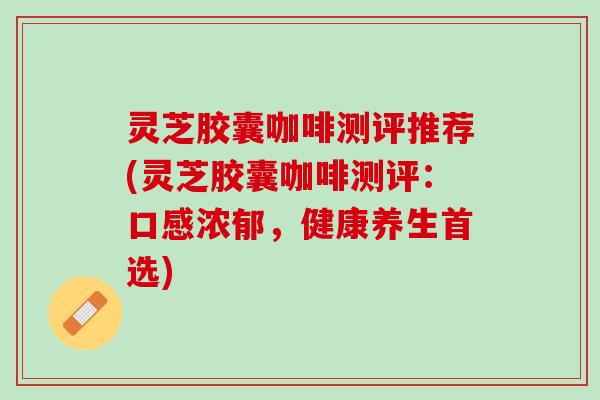 灵芝胶囊咖啡测评推荐(灵芝胶囊咖啡测评：口感浓郁，健康养生首选)