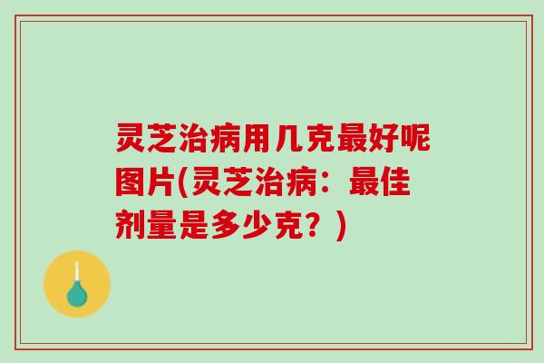 灵芝治病用几克最好呢图片(灵芝治病：最佳剂量是多少克？)