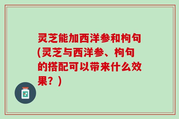 灵芝能加西洋参和枸句(灵芝与西洋参、枸句的搭配可以带来什么效果？)