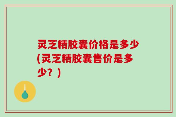 灵芝精胶囊价格是多少(灵芝精胶囊售价是多少?) 灵芝精胶囊价格是多少(灵芝精胶囊售价是多少?)