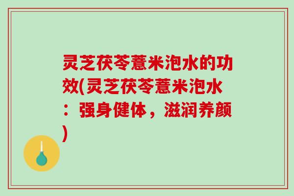 灵芝茯苓薏米泡水的功效(灵芝茯苓薏米泡水:强身健体,滋润养颜) 灵芝茯苓薏米泡水的功效(灵芝茯苓薏米泡水:强身健体,滋润养颜)