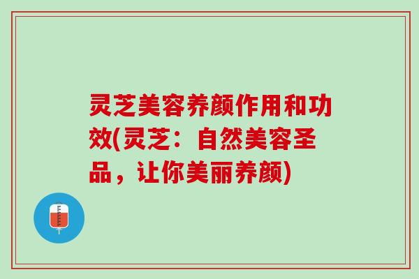 灵芝美容养颜作用和功效(灵芝：自然美容圣品，让你美丽养颜)