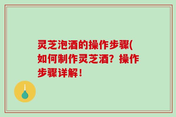 灵芝泡酒的操作步骤(如何制作灵芝酒？操作步骤详解！