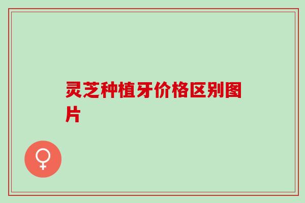 灵芝种植牙价格区别图片