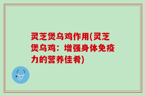 灵芝煲乌鸡作用(灵芝煲乌鸡：增强身体免疫力的营养佳肴)