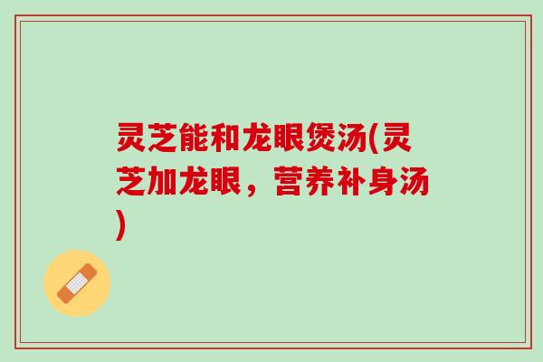 灵芝能和龙眼煲汤(灵芝加龙眼，营养补身汤)