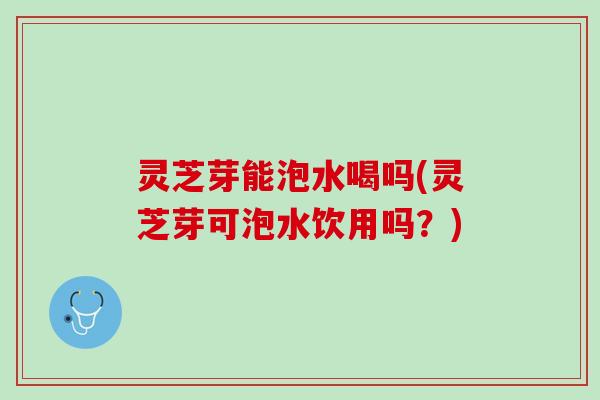 灵芝芽能泡水喝吗(灵芝芽可泡水饮用吗？)