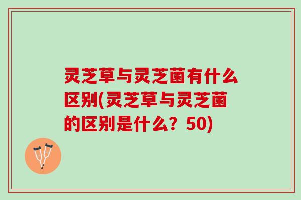 灵芝草与灵芝菌有什么区别(灵芝草与灵芝菌的区别是什么？50)
