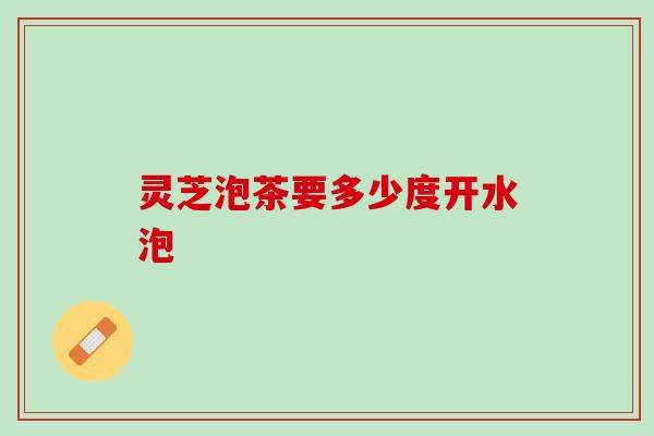 灵芝泡茶要多少度开水泡