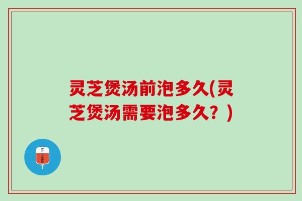 灵芝煲汤前泡多久(灵芝煲汤需要泡多久？)