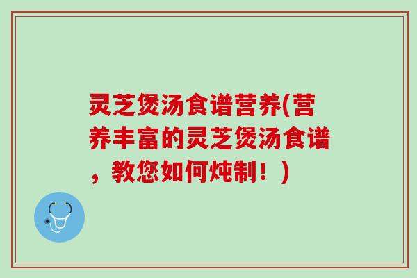 灵芝煲汤食谱营养(营养丰富的灵芝煲汤食谱，教您如何炖制！)