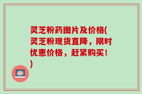 灵芝粉药图片及价格(灵芝粉现货直降，限时优惠价格，赶紧购买！)