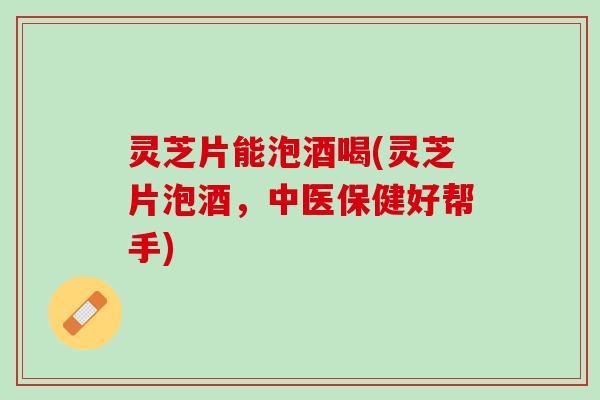灵芝片能泡酒喝(灵芝片泡酒，中医保健好帮手)