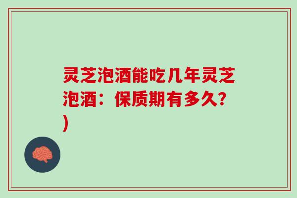 灵芝泡酒能吃几年灵芝泡酒：保质期有多久？)