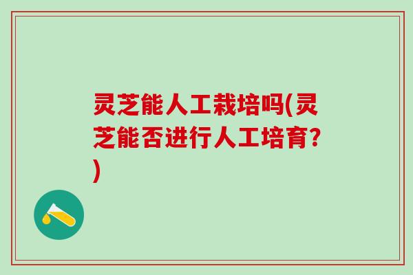 灵芝能人工栽培吗(灵芝能否进行人工培育？)