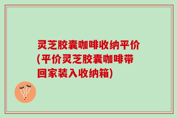 灵芝胶囊咖啡收纳平价(平价灵芝胶囊咖啡带回家装入收纳箱)