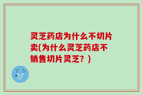 灵芝药店为什么不切片卖(为什么灵芝药店不销售切片灵芝？)