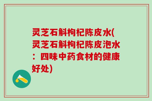 灵芝石斛枸杞陈皮水(灵芝石斛枸杞陈皮泡水：四味食材的健康好处)