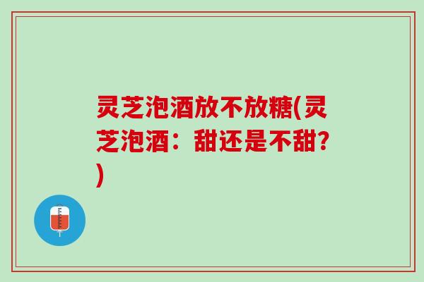灵芝泡酒放不放糖(灵芝泡酒：甜还是不甜？)