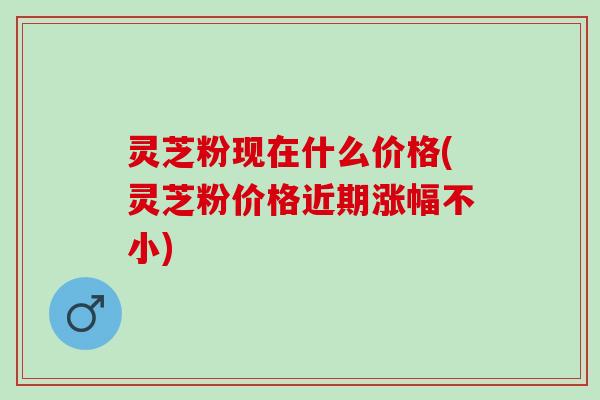 灵芝粉现在什么价格(灵芝粉价格近期涨幅不小) 灵芝粉现在什么价格(灵芝粉价格近期涨幅不小)