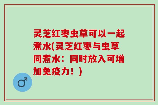 灵芝红枣虫草可以一起煮水(灵芝红枣与虫草同煮水：同时放入可增加免疫力！)