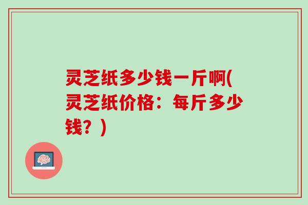 灵芝纸多少钱一斤啊(灵芝纸价格：每斤多少钱？)