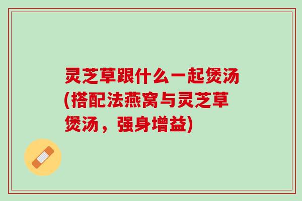灵芝草跟什么一起煲汤(搭配法燕窝与灵芝草煲汤,强身增益) 灵芝草跟什么一起煲汤(搭配法燕窝与灵芝草煲汤,强身增益)