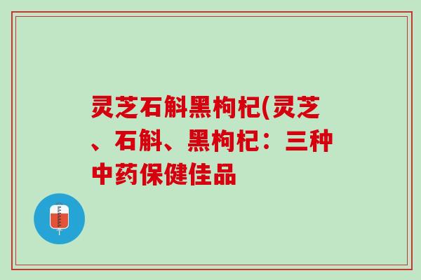 灵芝石斛黑枸杞(灵芝、石斛、黑枸杞：三种中药保健佳品