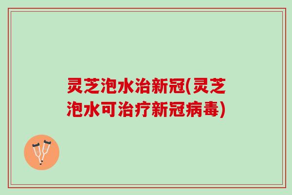 灵芝泡水治新冠(灵芝泡水可治疗新冠病毒)