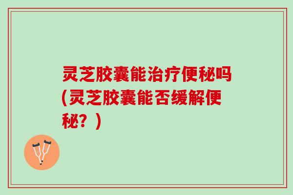 灵芝胶囊能治疗便秘吗(灵芝胶囊能否缓解便秘？)