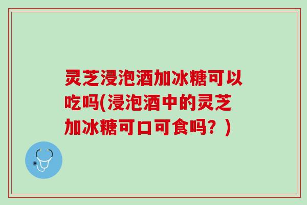 灵芝浸泡酒加冰糖可以吃吗(浸泡酒中的灵芝加冰糖可口可食吗？)