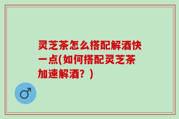 灵芝茶怎么搭配解酒快一点(如何搭配灵芝茶加速解酒?) 灵芝茶怎么搭配解酒快一点(如何搭配灵芝茶加速解酒?)