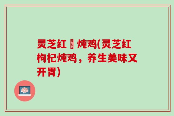 灵芝红槮炖鸡(灵芝红枸杞炖鸡，养生美味又开胃)