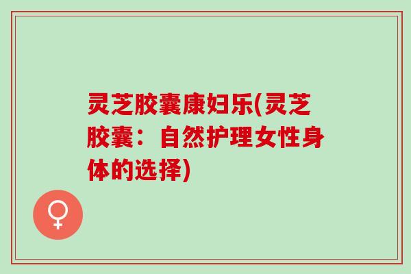 灵芝胶囊康妇乐(灵芝胶囊：自然护理女性身体的选择)