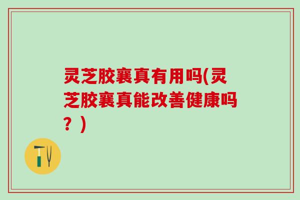 灵芝胶襄真有用吗(灵芝胶襄真能改善健康吗？)