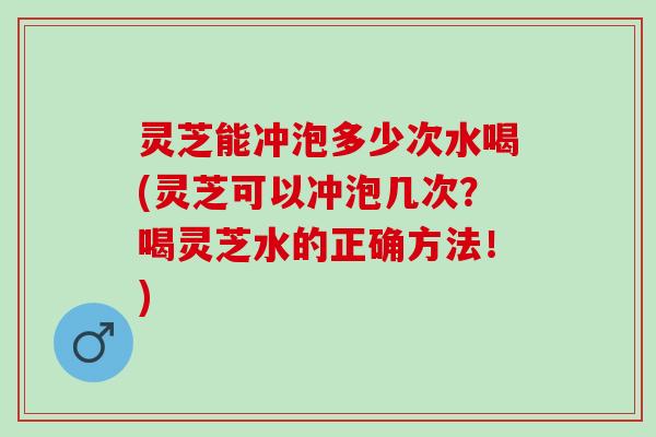 灵芝能冲泡多少次水喝(灵芝可以冲泡几次？喝灵芝水的正确方法！)