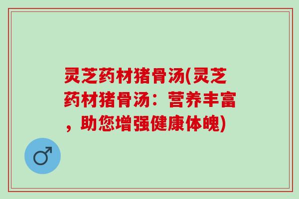 灵芝药材猪骨汤(灵芝药材猪骨汤：营养丰富，助您增强健康体魄)