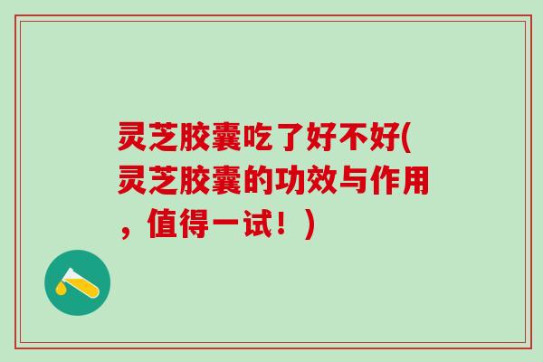 灵芝胶囊吃了好不好(灵芝胶囊的功效与作用，值得一试！)