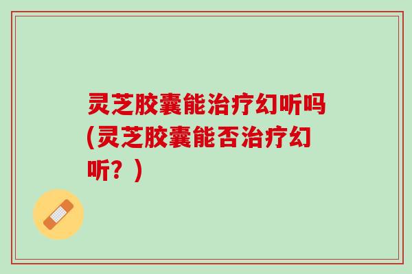 灵芝胶囊能治疗幻听吗(灵芝胶囊能否治疗幻听？)