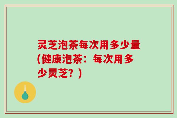 灵芝泡茶每次用多少量(健康泡茶:每次用多少灵芝?) 灵芝泡茶每次用多少量(健康泡茶:每次用多少灵芝?)