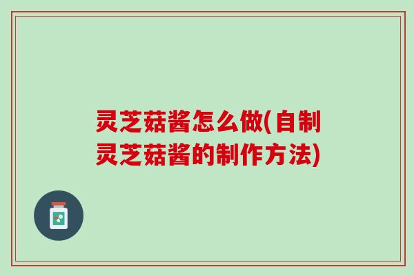 灵芝菇酱怎么做(自制灵芝菇酱的制作方法)
