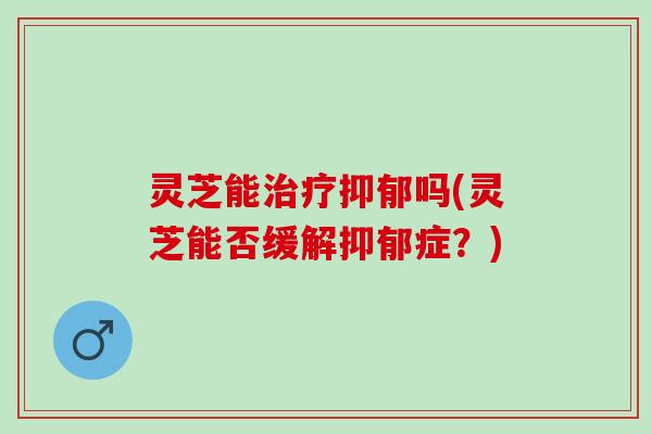 灵芝能治疗抑郁吗(灵芝能否缓解抑郁症？)